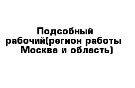 Подсобный рабочий(регион работы - Москва и область)